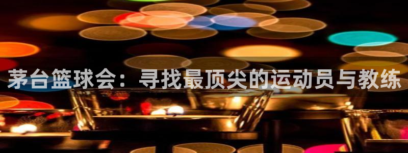 茅台篮球会：寻找最顶尖的运动员与教练