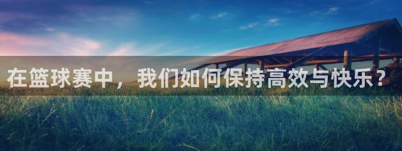 星空体育首页：在篮球赛中，我们如何保持高效与快乐？